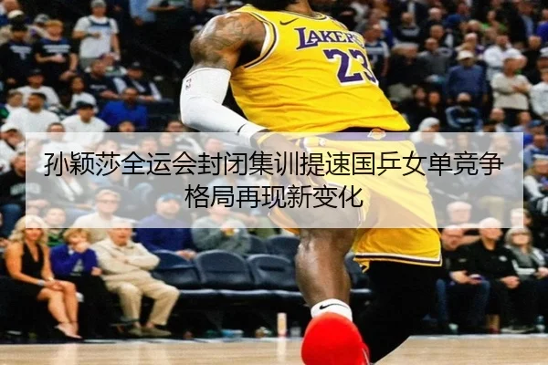 孙颖莎全运会封闭集训提速国乒女单竞争格局再现新变化